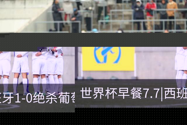世界杯早餐7.7|西班牙1-0绝杀葡萄牙 中国男篮世预赛大胜中国台北